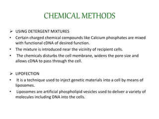 CHEMICAL METHODS
 USING DETERGENT MIXTURES
• Certain charged chemical compounds like Calcium phosphates are mixed
with functional cDNA of desired function.
• The mixture is introduced near the vicinity of recipient cells.
• The chemicals disturbs the cell membrane, widens the pore size and
allows cDNA to pass through the cell.
 LIPOFECTION
• It is a technique used to inject genetic materials into a cell by means of
liposomes.
• Liposomes are artificial phospholipid vesicles used to deliver a variety of
molecules including DNA into the cells.
 