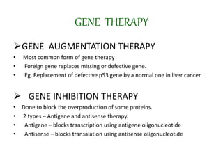 GENE THERAPY
GENE AUGMENTATION THERAPY
• Most common form of gene therapy
• Foreign gene replaces missing or defective gene.
• Eg. Replacement of defective p53 gene by a normal one in liver cancer.
 GENE INHIBITION THERAPY
• Done to block the overproduction of some proteins.
• 2 types – Antigene and antisense therapy.
• Antigene – blocks transcription using antigene oligonucleotide
• Antisense – blocks transalation using antisense oligonucleotide
 