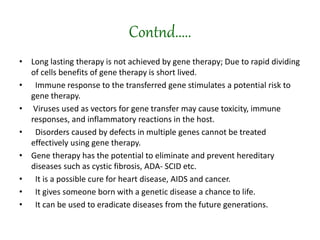 Contnd.....
• Long lasting therapy is not achieved by gene therapy; Due to rapid dividing
of cells benefits of gene therapy is short lived.
• Immune response to the transferred gene stimulates a potential risk to
gene therapy.
• Viruses used as vectors for gene transfer may cause toxicity, immune
responses, and inflammatory reactions in the host.
• Disorders caused by defects in multiple genes cannot be treated
effectively using gene therapy.
• Gene therapy has the potential to eliminate and prevent hereditary
diseases such as cystic fibrosis, ADA- SCID etc.
• It is a possible cure for heart disease, AIDS and cancer.
• It gives someone born with a genetic disease a chance to life.
• It can be used to eradicate diseases from the future generations.
 