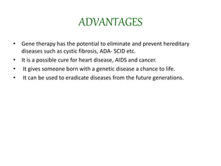 ADVANTAGES
• Gene therapy has the potential to eliminate and prevent hereditary
diseases such as cystic fibrosis, ADA- SCID etc.
• It is a possible cure for heart disease, AIDS and cancer.
• It gives someone born with a genetic disease a chance to life.
• It can be used to eradicate diseases from the future generations.
 