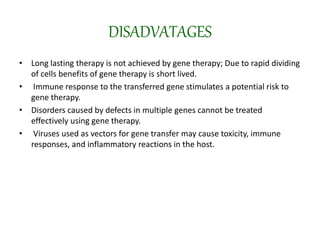 DISADVATAGES
• Long lasting therapy is not achieved by gene therapy; Due to rapid dividing
of cells benefits of gene therapy is short lived.
• Immune response to the transferred gene stimulates a potential risk to
gene therapy.
• Disorders caused by defects in multiple genes cannot be treated
effectively using gene therapy.
• Viruses used as vectors for gene transfer may cause toxicity, immune
responses, and inflammatory reactions in the host.
 