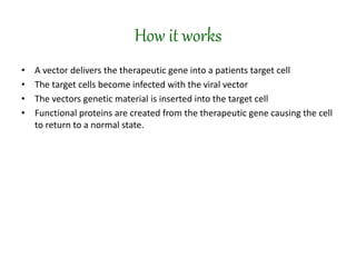 How it works
• A vector delivers the therapeutic gene into a patients target cell
• The target cells become infected with the viral vector
• The vectors genetic material is inserted into the target cell
• Functional proteins are created from the therapeutic gene causing the cell
to return to a normal state.
 