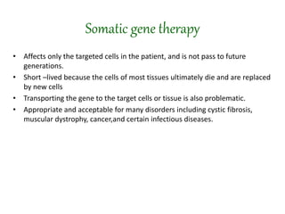 Somatic gene therapy
• Affects only the targeted cells in the patient, and is not pass to future
generations.
• Short –lived because the cells of most tissues ultimately die and are replaced
by new cells
• Transporting the gene to the target cells or tissue is also problematic.
• Appropriate and acceptable for many disorders including cystic fibrosis,
muscular dystrophy, cancer,and certain infectious diseases.
 