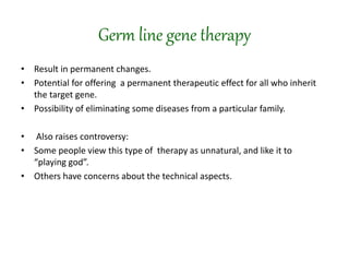 Germ line gene therapy
• Result in permanent changes.
• Potential for offering a permanent therapeutic effect for all who inherit
the target gene.
• Possibility of eliminating some diseases from a particular family.
• Also raises controversy:
• Some people view this type of therapy as unnatural, and like it to
“playing god”.
• Others have concerns about the technical aspects.
 