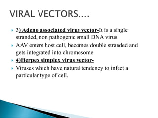  3) Adeno associated virus vector-It is a single
stranded, non pathogenic small DNA virus.
 AAV enters host cell, becomes double stranded and
gets integrated into chromosome.
 4)Herpex simplex virus vector-
 Viruses which have natural tendency to infect a
particular type of cell.
 