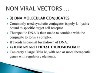  3) DNA MOLECULAR CONJUGATES
 Commonly used synthetic conjugates is poly-L- lysine
bound to specific target cell receptor.
 Therapeutic DNA is then made to combine with the
conjugate to form a complex.
 It avoids lisosomal breakdown of DNA.
 4) HUMAN ARTIFICIAL CHROMOSOME:
 Can carry a large DNA ie, with one or more therapeutic
genes with regulatory elements.
 