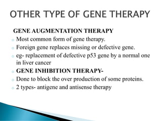 GENE AUGMENTATION THERAPY
o Most common form of gene therapy.
o Foreign gene replaces missing or defective gene.
o eg- replacement of defective p53 gene by a normal one
in liver cancer
o GENE INHIBITION THERAPY-
o Done to block the over production of some proteins.
o 2 types- antigene and antisense therapy
 