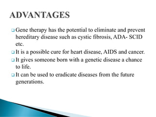  Gene therapy has the potential to eliminate and prevent
hereditary disease such as cystic fibrosis, ADA- SCID
etc.
 It is a possible cure for heart disease, AIDS and cancer.
 It gives someone born with a genetic disease a chance
to life.
 It can be used to eradicate diseases from the future
generations.
 
