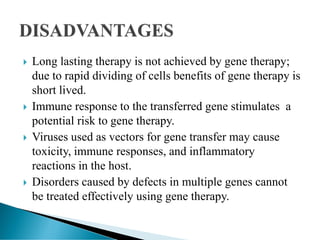  Long lasting therapy is not achieved by gene therapy;
due to rapid dividing of cells benefits of gene therapy is
short lived.
 Immune response to the transferred gene stimulates a
potential risk to gene therapy.
 Viruses used as vectors for gene transfer may cause
toxicity, immune responses, and inflammatory
reactions in the host.
 Disorders caused by defects in multiple genes cannot
be treated effectively using gene therapy.
 