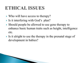  Who will have access to therapy?
 Is it interfering with God’s plan?
 Should people be allowed to use gene therapy to
enhance basic human traits such as height, intelligence
etc.
 Is it alright to use the therapy in the prenatal stage of
development in babies?
 
