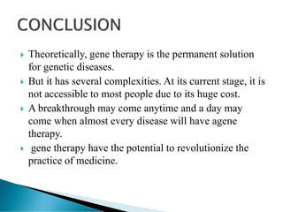  Theoretically, gene therapy is the permanent solution
for genetic diseases.
 But it has several complexities. At its current stage, it is
not accessible to most people due to its huge cost.
 A breakthrough may come anytime and a day may
come when almost every disease will have agene
therapy.
 gene therapy have the potential to revolutionize the
practice of medicine.
 