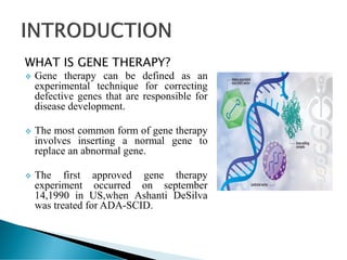 WHAT IS GENE THERAPY?
 Gene therapy can be defined as an
experimental technique for correcting
defective genes that are responsible for
disease development.
 The most common form of gene therapy
involves inserting a normal gene to
replace an abnormal gene.
 The first approved gene therapy
experiment occurred on september
14,1990 in US,when Ashanti DeSilva
was treated for ADA-SCID.
 