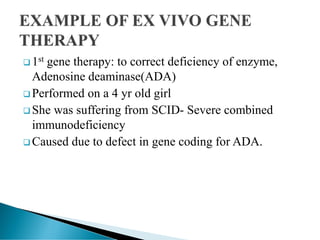  1st gene therapy: to correct deficiency of enzyme,
Adenosine deaminase(ADA)
 Performed on a 4 yr old girl
 She was suffering from SCID- Severe combined
immunodeficiency
 Caused due to defect in gene coding for ADA.
 