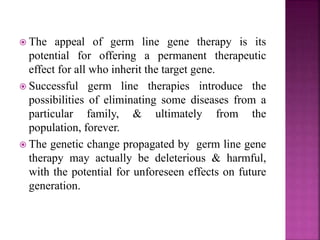  The appeal of germ line gene therapy is its
potential for offering a permanent therapeutic
effect for all who inherit the target gene.
 Successful germ line therapies introduce the
possibilities of eliminating some diseases from a
particular family, & ultimately from the
population, forever.
 The genetic change propagated by germ line gene
therapy may actually be deleterious & harmful,
with the potential for unforeseen effects on future
generation.
 
