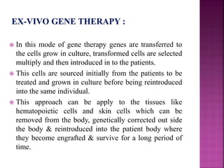  In this mode of gene therapy genes are transferred to
the cells grow in culture, transformed cells are selected
multiply and then introduced in to the patients.
 This cells are sourced initially from the patients to be
treated and grown in culture before being reintroduced
into the same individual.
 This approach can be apply to the tissues like
hematopoietic cells and skin cells which can be
removed from the body, genetically corrected out side
the body & reintroduced into the patient body where
they become engrafted & survive for a long period of
time.
 