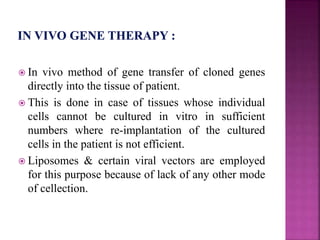  In vivo method of gene transfer of cloned genes
directly into the tissue of patient.
 This is done in case of tissues whose individual
cells cannot be cultured in vitro in sufficient
numbers where re-implantation of the cultured
cells in the patient is not efficient.
 Liposomes & certain viral vectors are employed
for this purpose because of lack of any other mode
of cellection.
 