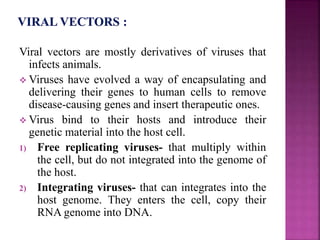 Viral vectors are mostly derivatives of viruses that
infects animals.
 Viruses have evolved a way of encapsulating and
delivering their genes to human cells to remove
disease-causing genes and insert therapeutic ones.
 Virus bind to their hosts and introduce their
genetic material into the host cell.
1) Free replicating viruses- that multiply within
the cell, but do not integrated into the genome of
the host.
2) Integrating viruses- that can integrates into the
host genome. They enters the cell, copy their
RNA genome into DNA.
 