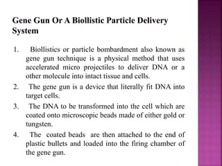 1. Biollistics or particle bombardment also known as
gene gun technique is a physical method that uses
accelerated micro projectiles to deliver DNA or a
other molecule into intact tissue and cells.
2. The gene gun is a device that literally fit DNA into
target cells.
3. The DNA to be transformed into the cell which are
coated onto microscopic beads made of either gold or
tungsten.
4. The coated beads are then attached to the end of
plastic bullets and loaded into the firing chamber of
the gene gun.
 