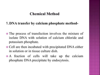 1.DNA transfer by calcium phosphate method-
 The process of transfection involves the mixture of
isolate DNA with solution of calcium chloride and
potassium phosphate.
 Cell are then incubated with precipitated DNA either
in solution or in tissue culture dish.
 A fraction of cells will take up the calcium
phosphate DNA precipitate by endocytosis.
 