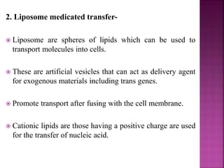 2. Liposome medicated transfer-
 Liposome are spheres of lipids which can be used to
transport molecules into cells.
 These are artificial vesicles that can act as delivery agent
for exogenous materials including trans genes.
 Promote transport after fusing with the cell membrane.
 Cationic lipids are those having a positive charge are used
for the transfer of nucleic acid.
 