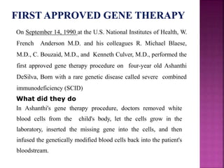 On September 14, 1990 at the U.S. National Institutes of Health, W.
French Anderson M.D. and his colleagues R. Michael Blaese,
M.D., C. Bouzaid, M.D., and Kenneth Culver, M.D., performed the
first approved gene therapy procedure on four-year old Ashanthi
DeSilva, Born with a rare genetic disease called severe combined
immunodeficiency (SCID)
What did they do
In Ashanthi's gene therapy procedure, doctors removed white
blood cells from the child's body, let the cells grow in the
laboratory, inserted the missing gene into the cells, and then
infused the genetically modified blood cells back into the patient's
bloodstream.
 