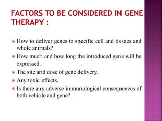  How to deliver genes to specific cell and tissues and
whole animals?
 How much and how long the introduced gene will be
expressed.
 The site and dose of gene delivery.
 Any toxic effects.
 Is there any adverse immunological consequences of
both vehicle and gene?
 