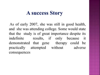 As of early 2007, she was still in good health,
and she was attending college. Some would state
that the study is of great importance despite its
indefinite results, if only because it
demonstrated that gene therapy could be
practically attempted without adverse
consequences
 