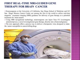 Neurosurgeons at the University of California, San Diego School of Medicine and UC
San Diego Moores Cancer Center are among the first in the world to utilize real-time
magnetic resonance imaging (MRI) guidance for delivery of gene therapy as a potential
treatment for brain tumors
 Using MRI navigational technology, neurosurgeons can inject Toca 511 (vocimagene
amiretrorepvec), a novel investigational gene therapy, directly into a brain malignancy
The new approach offers a precise way to deliver a therapeutic virus designed to make
the tumor susceptible to cancer-killing drugs
.
 