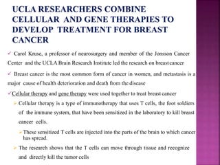  Carol Kruse, a professor of neurosurgery and member of the Jonsson Cancer
Center and the UCLA Brain Research Institute led the research on breastcancer
 Breast cancer is the most common form of cancer in women, and metastasis is a
major cause of health deterioration and death from the disease
Cellular therapy and gene therapy were used together to treat breast cancer
 Cellular therapy is a type of immunotherapy that uses T cells, the foot soldiers
of the immune system, that have been sensitized in the laboratory to kill breast
cancer cells.
These sensitized T cells are injected into the parts of the brain to which cancer
has spread.
 The research shows that the T cells can move through tissue and recognize
and directly kill the tumor cells
 