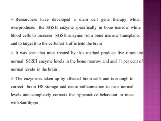  Researchers have developed a stem cell gene therapy which
overproduces the SGSH enzyme specifically in bone marrow white
blood cells to increase SGSH enzyme from bone marrow transplants,
and to target it to the cellsthat traffic into the brain
 It was seen that mice treated by this method produce five times the
normal SGSH enzyme levels in the bone marrow and and 11 per cent of
normal levels in the brain
 The enzyme is taken up by affected brain cells and is enough to
correct brain HS storage and neuro inflammation to near normal
levels and completely corrects the hyperactive behaviour in mice
with Sanfilippo
 
