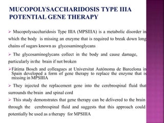  Mucopolysaccharidosis Type IIIA (MPSIIIA) is a metabolic disorder in
which the body is missing an enzyme that is required to break down long
chains of sugars known as glycosaminoglycans
 The glycosaminoglycans collect in the body and cause damage,
particularly inthe brain if not broken
Fàtima Bosch and colleagues at Universitat Autònoma de Barcelona in
Spain developed a form of gene therapy to replace the enzyme that is
missing in MPSIIIA
 They injected the replacement gene into the cerebrospinal fluid that
surrounds the brain and spinal cord
 This study demonstrates that gene therapy can be delivered to the brain
through the cerebrospinal fluid and suggests that this approach could
potentially be used as a therapy for MPSIIIA
 