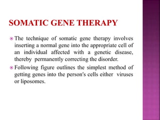  The technique of somatic gene therapy involves
inserting a normal gene into the appropriate cell of
an individual affected with a genetic disease,
thereby permanently correcting the disorder.
 Following figure outlines the simplest method of
getting genes into the person′s cells either viruses
or liposomes.
 