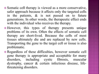  Somatic cell therapy is viewed as a more conservative,
safer approach because it affects only the targeted cells
in the patients, & is not passed on to future
generations. In other words, the therapeutic effect ends
with the individual who receives the therapy.
 However, this types of therapy presents unique
problems of its own. Often the effects of somatic cell
therapy are short-lived. Because the cells of most
tissues ultimately die and are replaced by new cells.
Transporting the gene to the target cell or tissue is also
problematic.
 Regardless of these difficulties, however somatic cell
gene therapy is appropriate and acceptable for many
disorders, including cystic fibrosis, muscular
dystrophy, cancer & certain infectious disease, life-
threatening disorders.
 