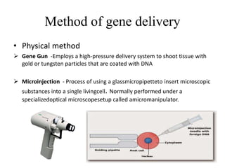 Method of gene delivery
• Physical method
 Gene Gun -Employs a high-pressure delivery system to shoot tissue with
gold or tungsten particles that are coated with DNA
 Microinjection - Process of using a glassmicropipetteto insert microscopic
substances into a single livingcell. Normally performed under a
specializedoptical microscopesetup called amicromanipulator.
 
