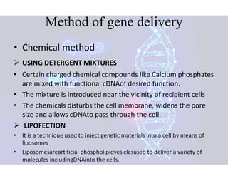 Method of gene delivery
• Chemical method
 USING DETERGENT MIXTURES
• Certain charged chemical compounds like Calcium phosphates
are mixed with functional cDNAof desired function.
• The mixture is introduced near the vicinity of recipient cells
• The chemicals disturbs the cell membrane, widens the pore
size and allows cDNAto pass through the cell.
 LIPOFECTION
• It is a technique used to inject genetic materials into a cell by means of
liposomes
• Liposomesareartificial phospholipidvesiclesused to deliver a variety of
molecules includingDNAinto the cells.
 