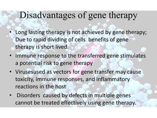 Disadvantages of gene therapy
• Long lasting therapy is not achieved by gene therapy;
Due to rapid dividing of cells benefits of gene
therapy is short lived.
• Immune response to the transferred gene stimulates
a potential risk to gene therapy
• Virusesused as vectors for gene transfer may cause
toxicity, immune responses, and inflammatory
reactions in the host
• Disorders caused by defects in multiple genes
cannot be treated effectively using gene therapy.
 