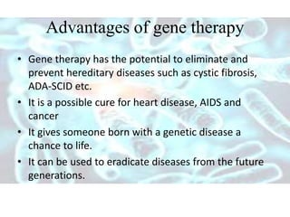 Advantages of gene therapy
• Gene therapy has the potential to eliminate and
prevent hereditary diseases such as cystic fibrosis,
ADA-SCID etc.
• It is a possible cure for heart disease, AIDS and
cancer
• It gives someone born with a genetic disease a
chance to life.
• It can be used to eradicate diseases from the future
generations.
 
