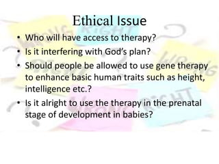 Ethical Issue
• Who will have access to therapy?
• Is it interfering with God’s plan?
• Should people be allowed to use gene therapy
to enhance basic human traits such as height,
intelligence etc.?
• Is it alright to use the therapy in the prenatal
stage of development in babies?
 