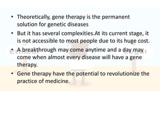 • Theoretically, gene therapy is the permanent
solution for genetic diseases
• But it has several complexities.At its current stage, it
is not accessible to most people due to its huge cost.
• A breakthrough may come anytime and a day may
come when almost every disease will have a gene
therapy.
• Gene therapy have the potential to revolutionize the
practice of medicine.
 