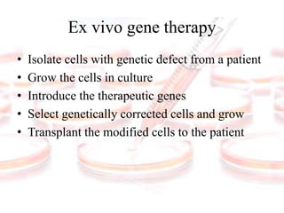 Ex vivo gene therapy
• Isolate cells with genetic defect from a patient
• Grow the cells in culture
• Introduce the therapeutic genes
• Select genetically corrected cells and grow
• Transplant the modified cells to the patient
 