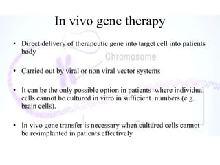 In vivo gene therapy
• Direct delivery of therapeutic gene into target cell into patients
body
• Carried out by viral or non viral vector systems
• It can be the only possible option in patients where individual
cells cannot be cultured in vitro in sufficient numbers (e.g.
brain cells).
• In vivo gene transfer is necessary when cultured cells cannot
be re-implanted in patients effectively
 