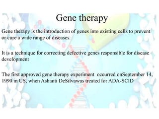 Gene therapy is the introduction of genes into existing cells to prevent
or cure a wide range of diseases.
It is a technique for correcting defective genes responsible for disease
development
The first approved gene therapy experiment occurred onSeptember 14,
1990 in US, when Ashanti DeSilvawas treated for ADA-SCID
Gene therapy
 