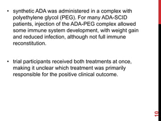 • synthetic ADA was administered in a complex with
polyethylene glycol (PEG). For many ADA-SCID
patients, injection of the ADA-PEG complex allowed
some immune system development, with weight gain
and reduced infection, although not full immune
reconstitution.
• trial participants received both treatments at once,
making it unclear which treatment was primarily
responsible for the positive clinical outcome.
10
 