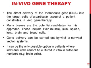 IN-VIVO GENE THERAPY
• The direct delivery of the therapeutic gene (DNA) into
the target cells of a particular tissue of a patient
constitutes in vivo gene therapy.
• Many tissues are the potential candidates for this
approach. These include liver, muscle, skin, spleen,
lung, brain and blood cells.
• Gene delivery can be carried out by viral or nonviral
vector systems.
• It can be the only possible option in patients where
individual cells cannot be cultured in vitro in sufficient
numbers (e.g. brain cells).
11
 