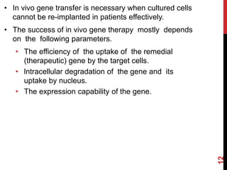 • In vivo gene transfer is necessary when cultured cells
cannot be re-implanted in patients effectively.
• The success of in vivo gene therapy mostly depends
on the following parameters.
• The efficiency of the uptake of the remedial
(therapeutic) gene by the target cells.
• lntracellular degradation of the gene and its
uptake by nucleus.
• The expression capability of the gene.
12
 