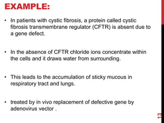 EXAMPLE:
• In patients with cystic fibrosis, a protein called cystic
fibrosis transmembrane regulator (CFTR) is absent due to
a gene defect.
• In the absence of CFTR chloride ions concentrate within
the cells and it draws water from surrounding.
• This leads to the accumulation of sticky mucous in
respiratory tract and lungs.
• treated by in vivo replacement of defective gene by
adenovirus vector .
13
 