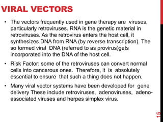 VIRAL VECTORS
• The vectors frequently used in gene therapy are viruses,
particularly retroviruses. RNA is the genetic material in
retroviruses. As the retrovirus enters the host cell, it
synthesizes DNA from RNA (by reverse transcription). The
so formed viral DNA (referred to as provirus)gets
incorporated into the DNA of the host cell.
• Risk Factor: some of the retroviruses can convert normal
cells into cancerous ones. Therefore, it is absolutely
essential to ensure that such a thing does not happen.
• Many viral vector systems have been developed for gene
delivery These include retroviruses, adenoviruses, adeno-
associated viruses and herpes simplex virus.
15
 