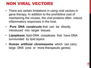 NON VIRAL VECTORS
• There are certain limitations in using viral vectors in
gene therapy. In addition to the prohibitive cost of
maintaining the viruses, the viral proteins often induce
inflammatory responses in the host.
• Pure DNA constructs that can be directly
introduced into target tissues.
• Lipoplexes, lipid-DNA complexes that have DNA
surrounded by lipid layers.
• Human artificial chromosome which can carry
large DNA (one or more therapeutic genes).
16
 