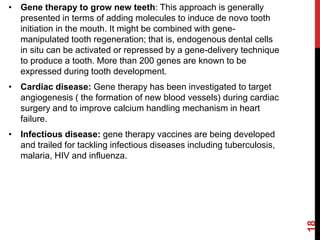 • Gene therapy to grow new teeth: This approach is generally
presented in terms of adding molecules to induce de novo tooth
initiation in the mouth. It might be combined with gene-
manipulated tooth regeneration; that is, endogenous dental cells
in situ can be activated or repressed by a gene-delivery technique
to produce a tooth. More than 200 genes are known to be
expressed during tooth development.
• Cardiac disease: Gene therapy has been investigated to target
angiogenesis ( the formation of new blood vessels) during cardiac
surgery and to improve calcium handling mechanism in heart
failure.
• Infectious disease: gene therapy vaccines are being developed
and trailed for tackling infectious diseases including tuberculosis,
malaria, HIV and influenza.
18
 