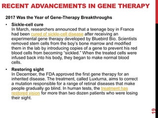 RECENT ADVANCEMENTS IN GENE THERAPY
2017 Was the Year of Gene-Therapy Breakthroughs
• Sickle-cell cure
In March, researchers announced that a teenage boy in France
had been cured of sickle-cell disease after receiving an
experimental gene therapy developed by Bluebird Bio. Scientists
removed stem cells from the boy’s bone marrow and modified
them in the lab by introducing copies of a gene to prevent his red
blood cells from becoming “sickled.” When the treated cells were
infused back into his body, they began to make normal blood
cells.
• Restoring sight
In December, the FDA approved the first gene therapy for an
inherited disease. The treatment, called Luxturna, aims to correct
a mutation responsible for a range of retinal diseases that make
people gradually go blind. In human tests, the treatment has
restored vision for more than two dozen patients who were losing
their sight.
19
 
